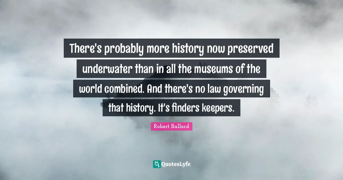 Underwater Quotes: "There's probably more history now preserved underwater than in all the museums of the world combined. And there's no law governing that history. It's finders keepers."