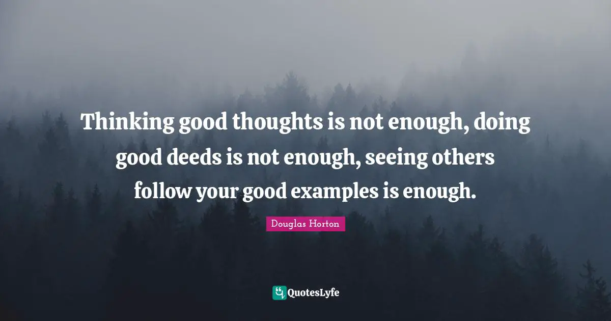 Thinking good thoughts is not enough, doing good deeds is not enough, seeing others follow your good examples is enough.