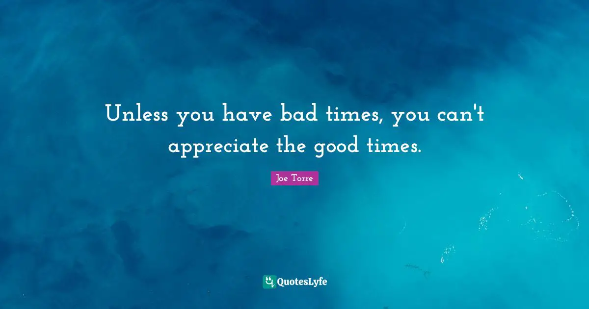 Unless you have bad times, you can't appreciate the good times.