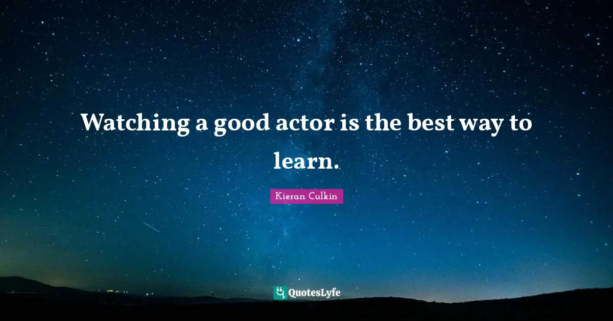 Watching a good actor is the best way to learn.