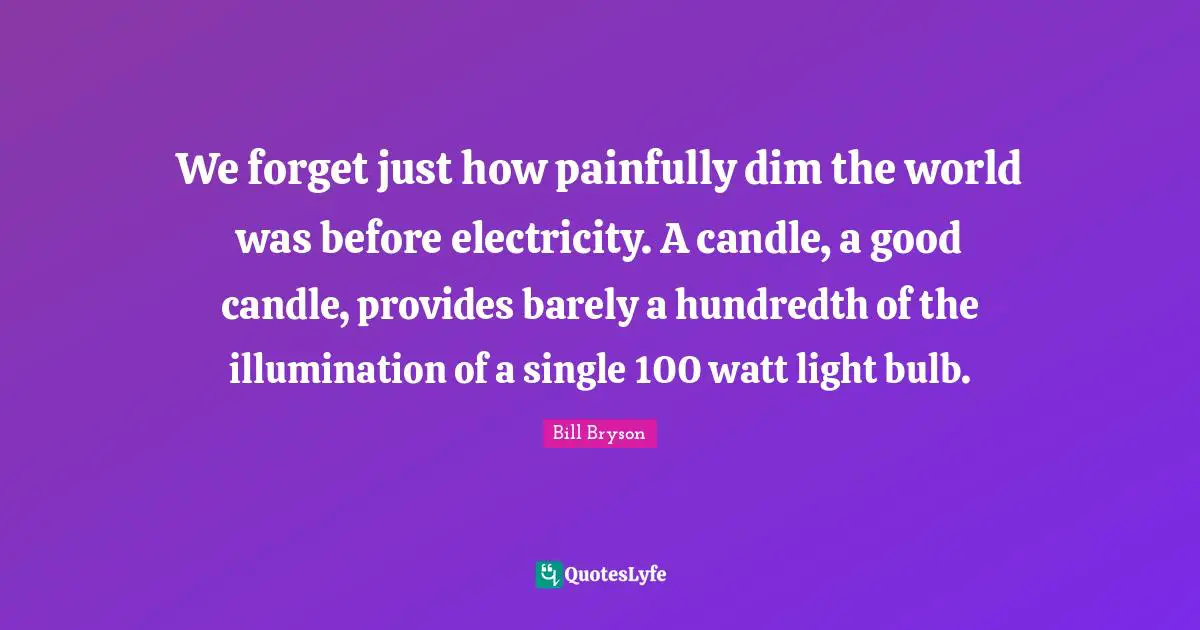 We forget just how painfully dim the world was before electricity. A candle, a good candle, provides barely a hundredth of the illumination of a single 100 watt light bulb.