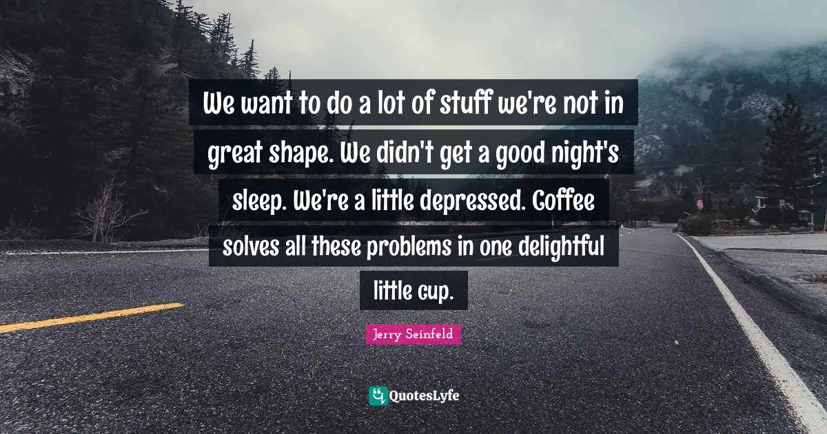 We want to do a lot of stuff we're not in great shape. We didn't get a good night's sleep. We're a little depressed. Coffee solves all these problems in one delightful little cup.