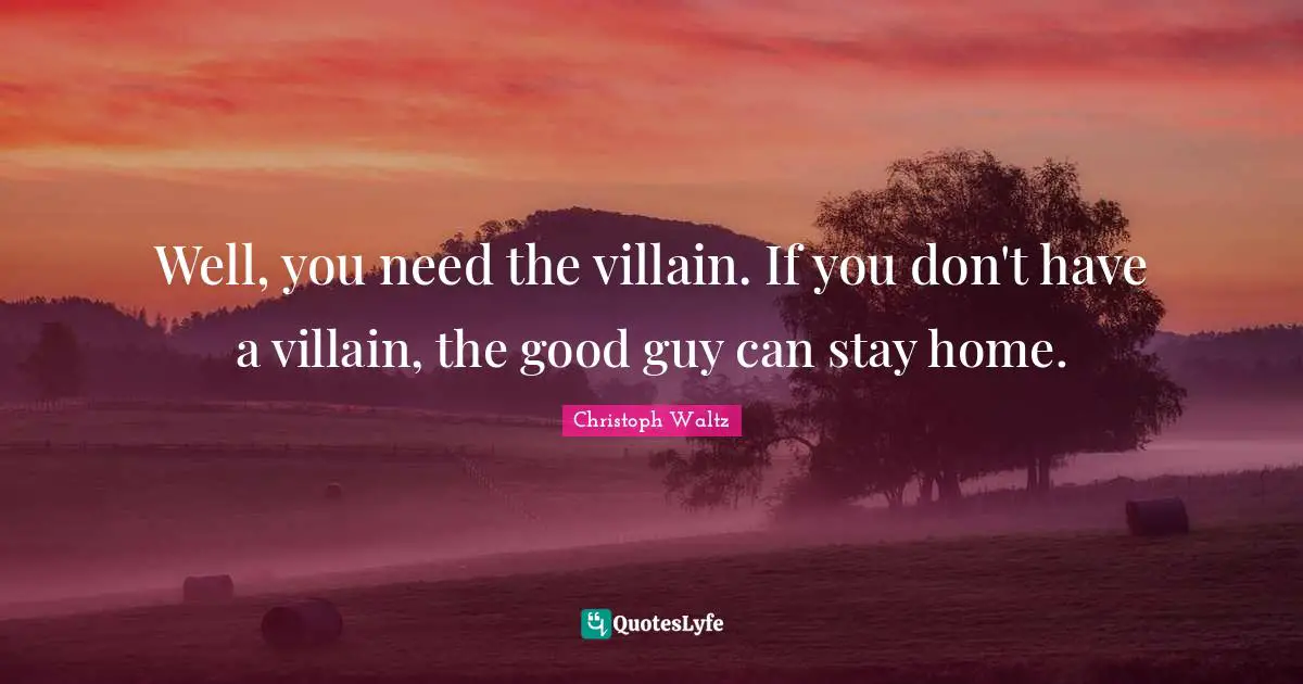 Well, you need the villain. If you don't have a villain, the good guy can stay home.