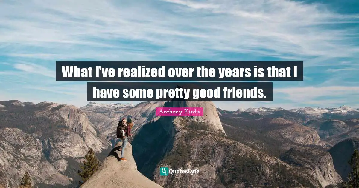What I've realized over the years is that I have some pretty good friends.