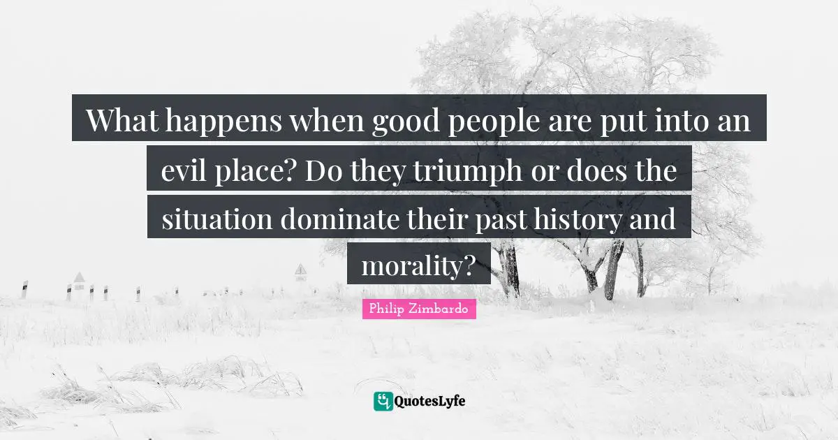 Philip Zimbardo Quotes: "What happens when good people are put into an evil place? Do they triumph or does the situation dominate their past history and morality?"