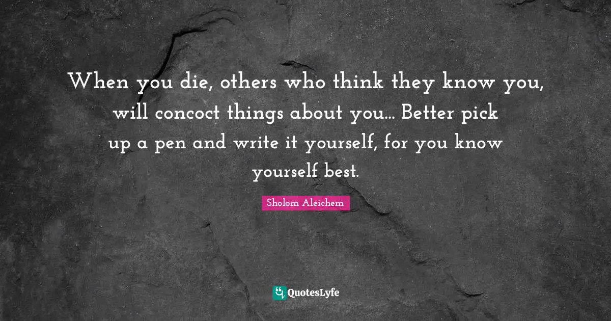 When you die, others who think they know you, will concoct things about you... Better pick up a pen and write it yourself, for you know yourself best.