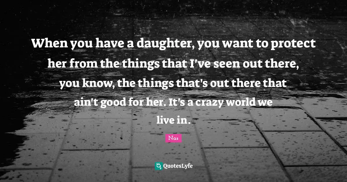 When you have a daughter, you want to protect her from the things that I've seen out there, you know, the things that's out there that ain't good for her. It's a crazy world we live in.