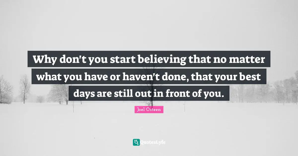 Why don't you start believing that no matter what you have or haven't done, that your best days are still out in front of you.