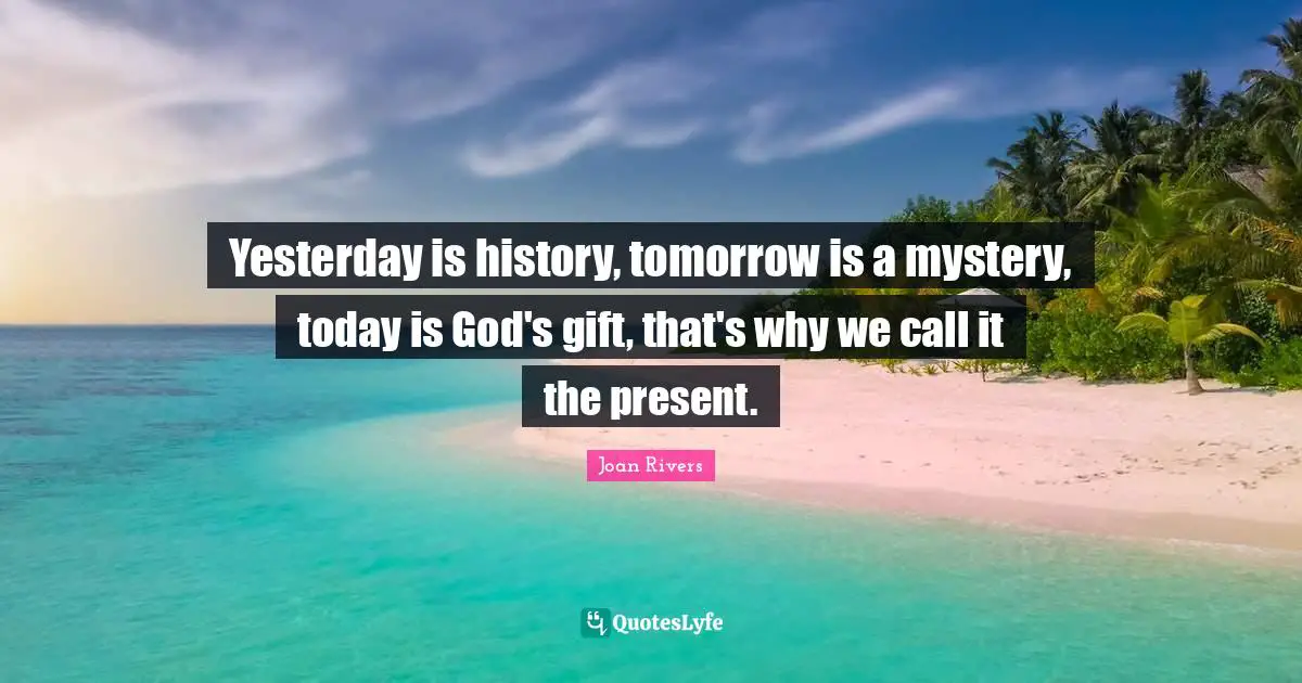 Yesterday is history, tomorrow is a mystery, today is God's gift, that's why we call it the present.
