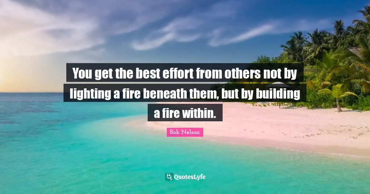You get the best effort from others not by lighting a fire beneath them, but by building a fire within.