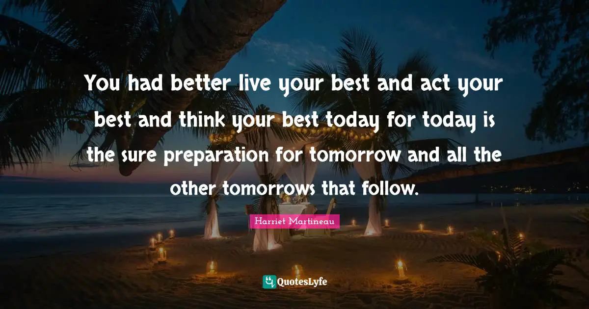 You had better live your best and act your best and think your best today for today is the sure preparation for tomorrow and all the other tomorrows that follow.