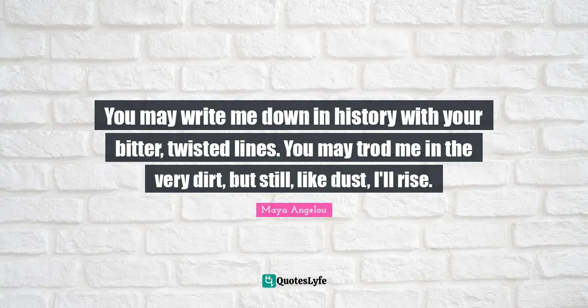 You may write me down in history with your bitter, twisted lines. You may trod me in the very dirt, but still, like dust, I'll rise.