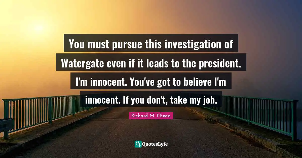 You must pursue this investigation of Watergate even if it leads to the president. I'm innocent. You've got to believe I'm innocent. If you don't, take my job.