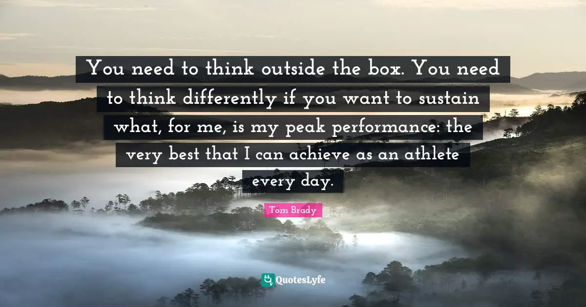 Tom Brady Quotes: You need to think outside the box. You need to think differently if you want to sustain what, for me, is my peak performance: the very best that I can achieve as an athlete every day.