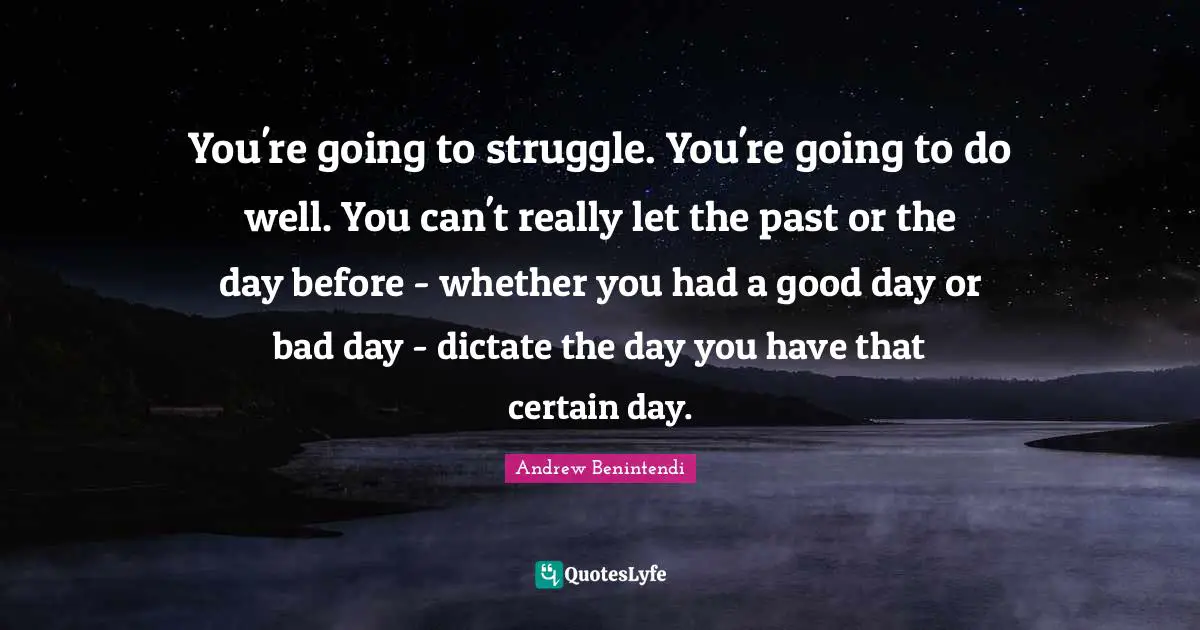 You're going to struggle. You're going to do well. You can't really let the past or the day before - whether you had a good day or bad day - dictate the day you have that certain day.