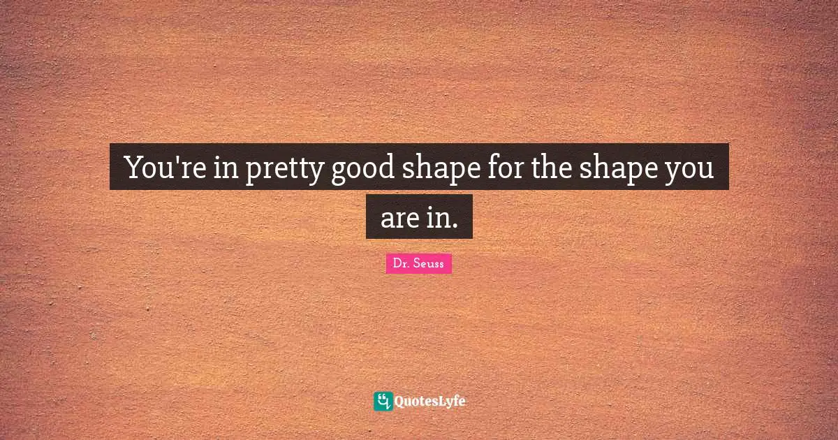 You're in pretty good shape for the shape you are in.