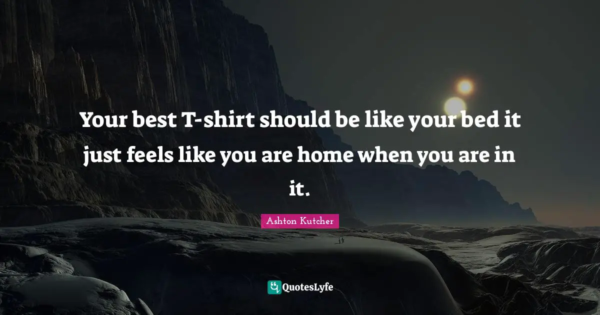 Your best T-shirt should be like your bed it just feels like you are home when you are in it.