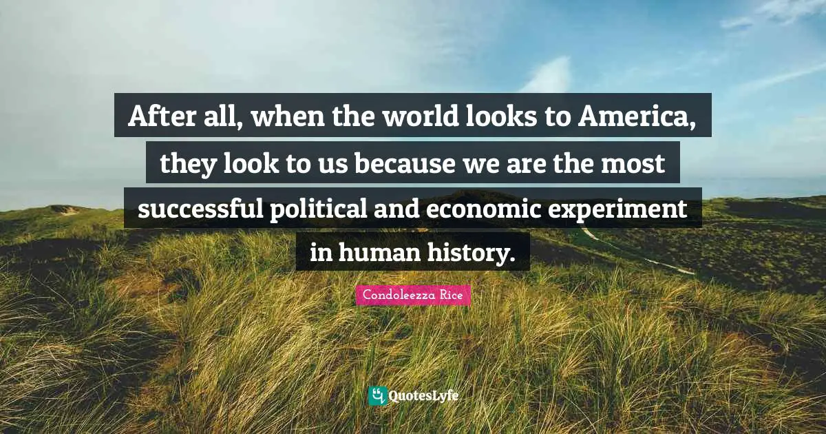 After all, when the world looks to America, they look to us because we are the most successful political and economic experiment in human history.