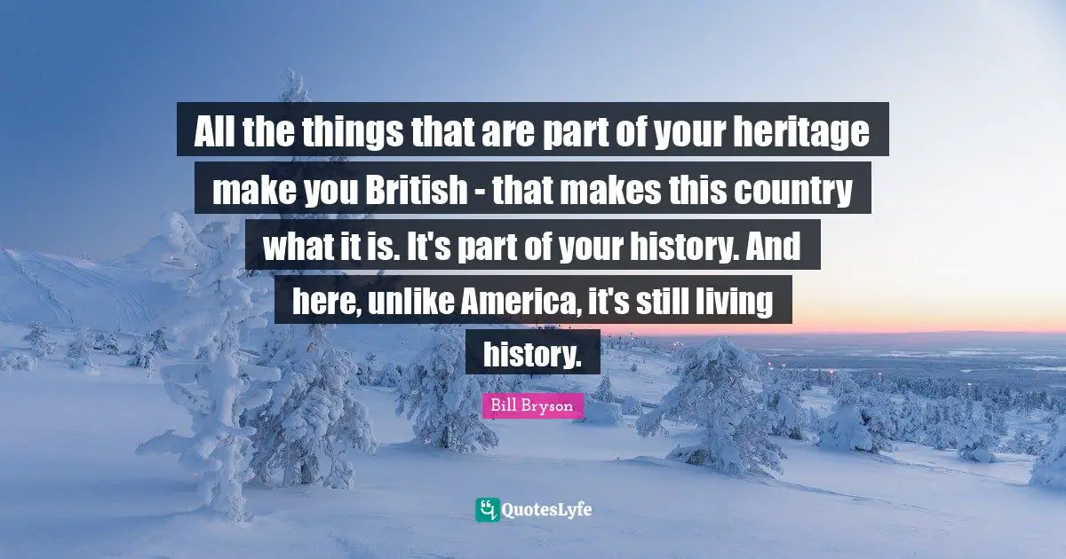 All the things that are part of your heritage make you British - that makes this country what it is. It's part of your history. And here, unlike America, it's still living history.