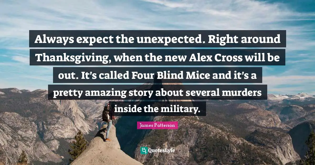 Always expect the unexpected. Right around Thanksgiving, when the new Alex Cross will be out. It's called Four Blind Mice and it's a pretty amazing story about several murders inside the military.