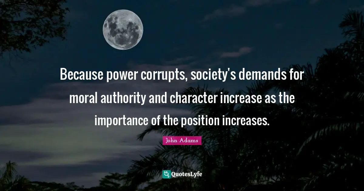 Because power corrupts, society's demands for moral authority and character increase as the importance of the position increases.