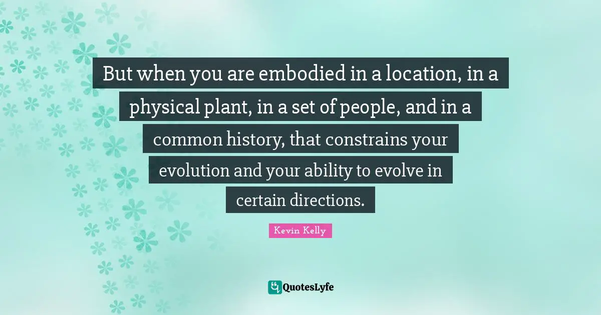 But when you are embodied in a location, in a physical plant, in a set of people, and in a common history, that constrains your evolution and your ability to evolve in certain directions.