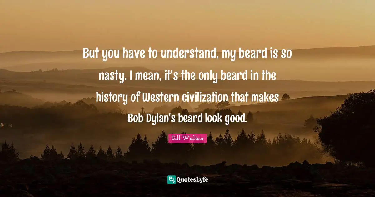 But you have to understand, my beard is so nasty. I mean, it's the only beard in the history of Western civilization that makes Bob Dylan's beard look good.