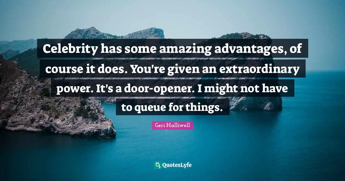Geri Halliwell Quotes: "Celebrity has some amazing advantages, of course it does. You're given an extraordinary power. It's a door-opener. I might not have to queue for things."