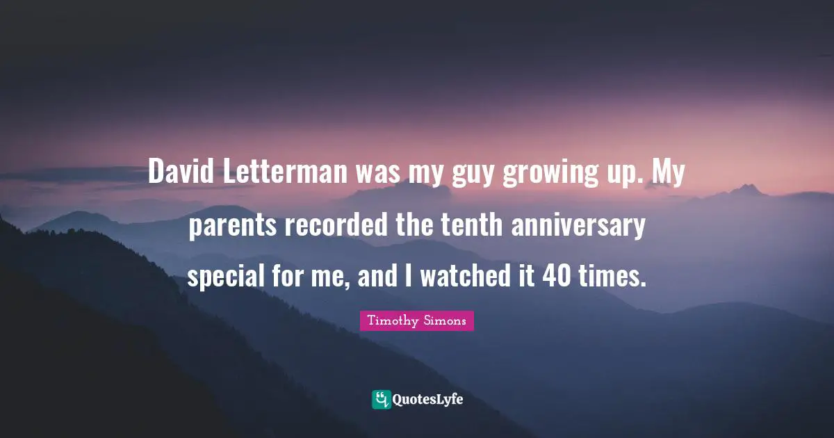 David Letterman was my guy growing up. My parents recorded the tenth anniversary special for me, and I watched it 40 times.