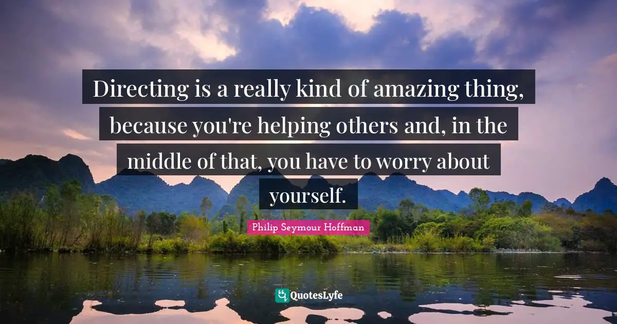 Directing is a really kind of amazing thing, because you're helping others and, in the middle of that, you have to worry about yourself.