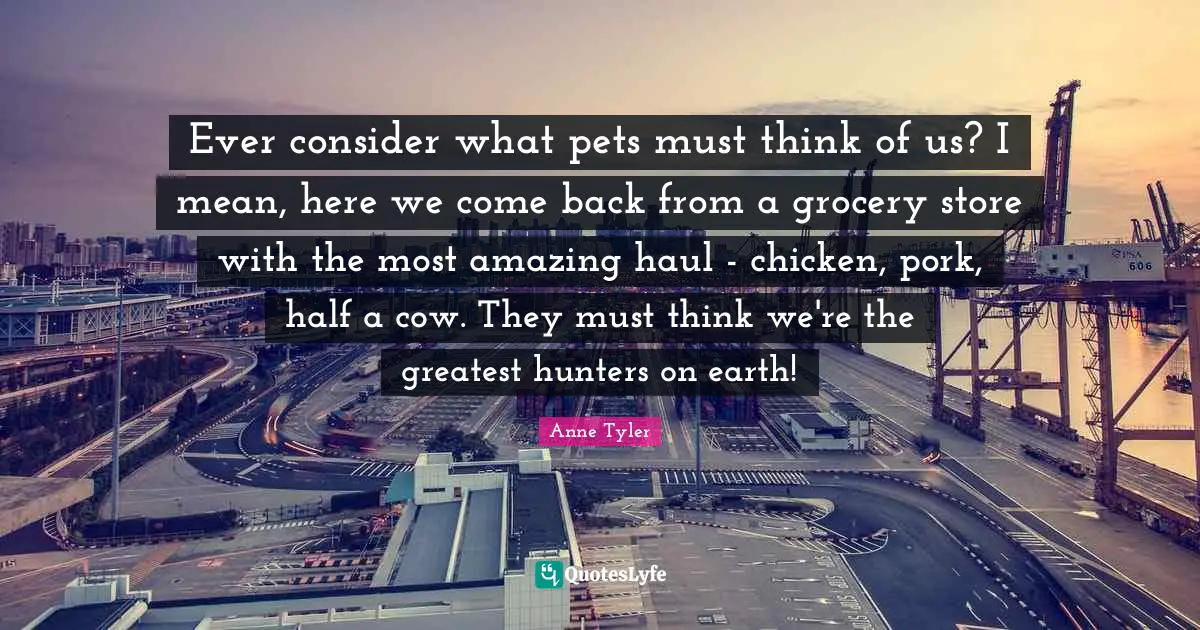 Pet Quotes: "Ever consider what pets must think of us? I mean, here we come back from a grocery store with the most amazing haul - chicken, pork, half a cow. They must think we're the greatest hunters on earth!"