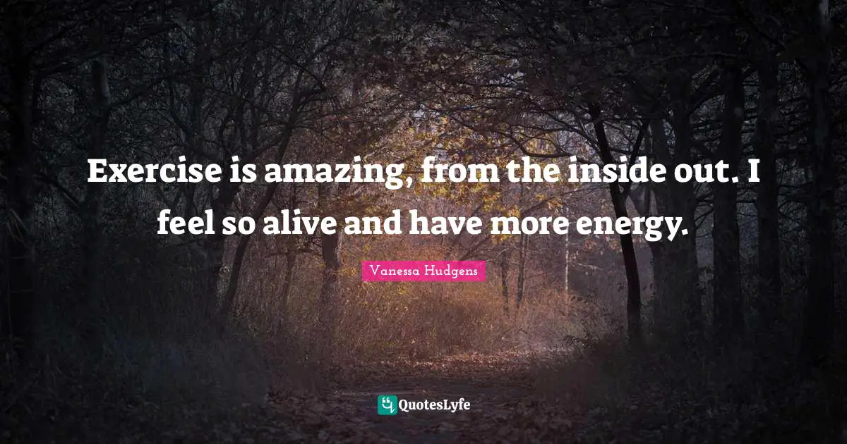 Exercise is amazing, from the inside out. I feel so alive and have more energy.