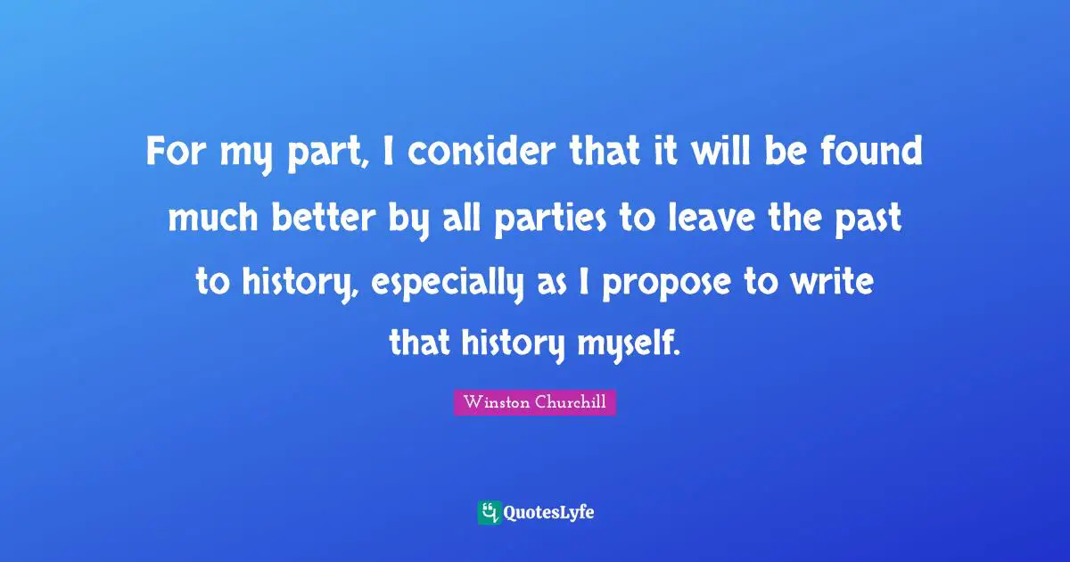 For my part, I consider that it will be found much better by all parties to leave the past to history, especially as I propose to write that history myself.
