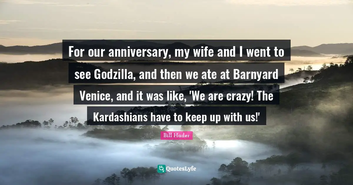 Bill Hader Quotes: "For our anniversary, my wife and I went to see Godzilla, and then we ate at Barnyard Venice, and it was like, 'We are crazy! The Kardashians have to keep up with us!'"
