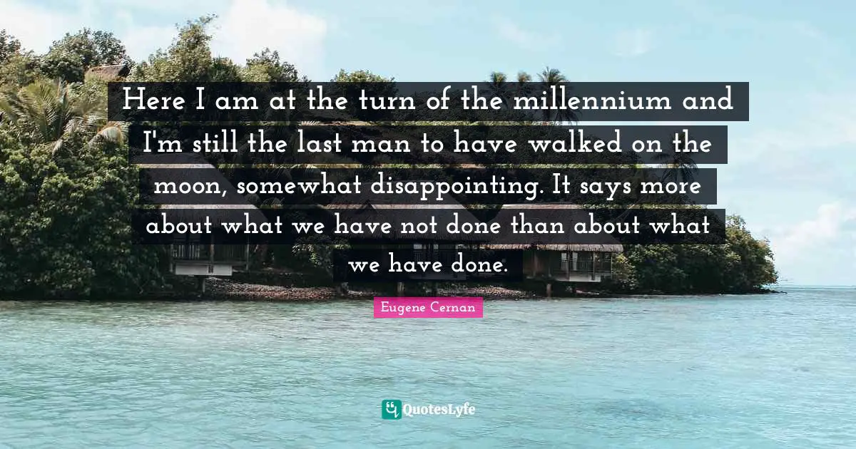 Here I am at the turn of the millennium and I'm still the last man to have walked on the moon, somewhat disappointing. It says more about what we have not done than about what we have done.