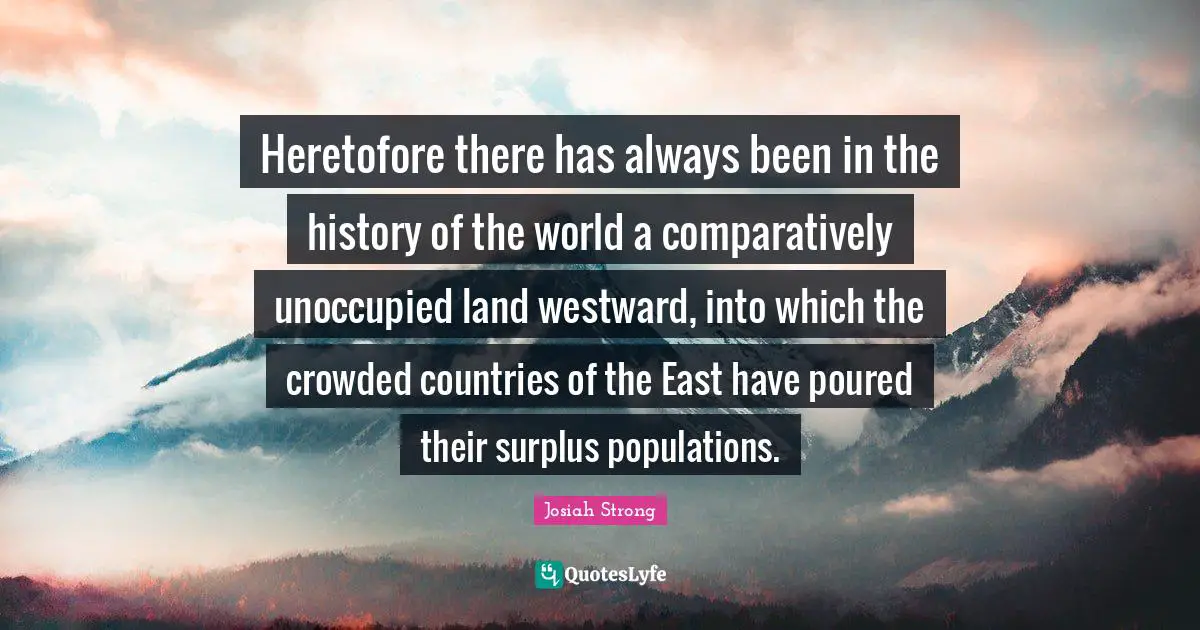 Heretofore there has always been in the history of the world a comparatively unoccupied land westward, into which the crowded countries of the East have poured their surplus populations.