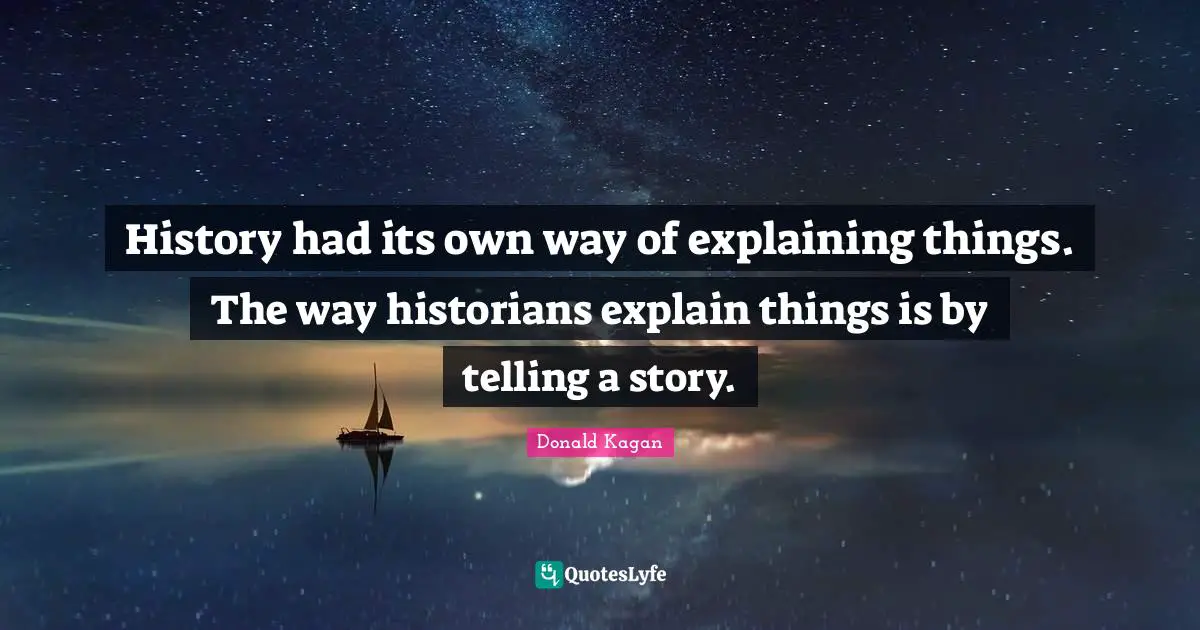History had its own way of explaining things. The way historians explain things is by telling a story.