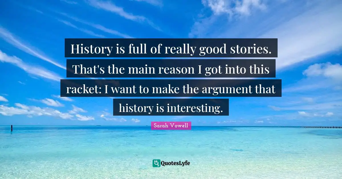 History is full of really good stories. That's the main reason I got into this racket: I want to make the argument that history is interesting.