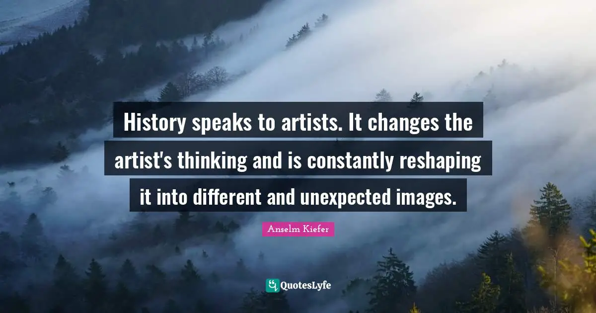 History speaks to artists. It changes the artist's thinking and is constantly reshaping it into different and unexpected images.