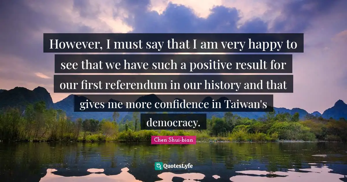 Chen Shui-bian Quotes: "However, I must say that I am very happy to see that we have such a positive result for our first referendum in our history and that gives me more confidence in Taiwan's democracy."
