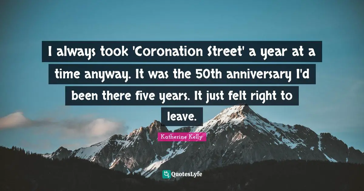 I always took 'Coronation Street' a year at a time anyway. It was the 50th anniversary I'd been there five years. It just felt right to leave.