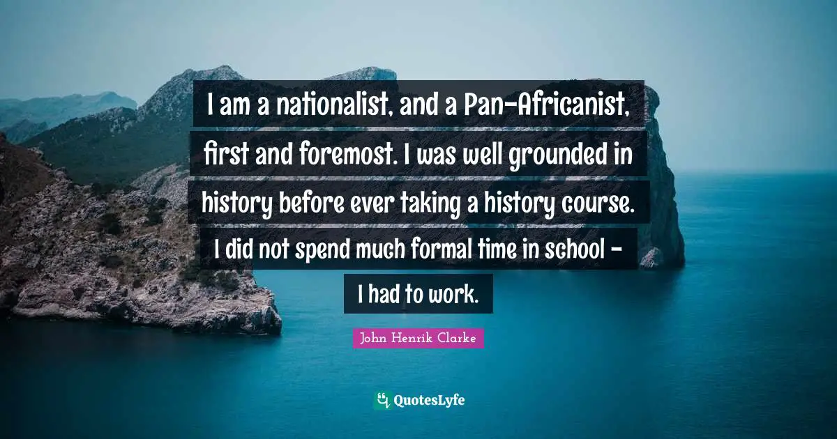 John Henrik Clarke Quotes: "I am a nationalist, and a Pan-Africanist, first and foremost. I was well grounded in history before ever taking a history course. I did not spend much formal time in school - I had to work."