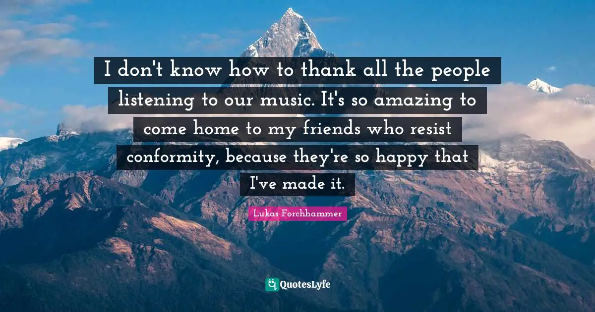 I don't know how to thank all the people listening to our music. It's so amazing to come home to my friends who resist conformity, because they're so happy that I've made it.