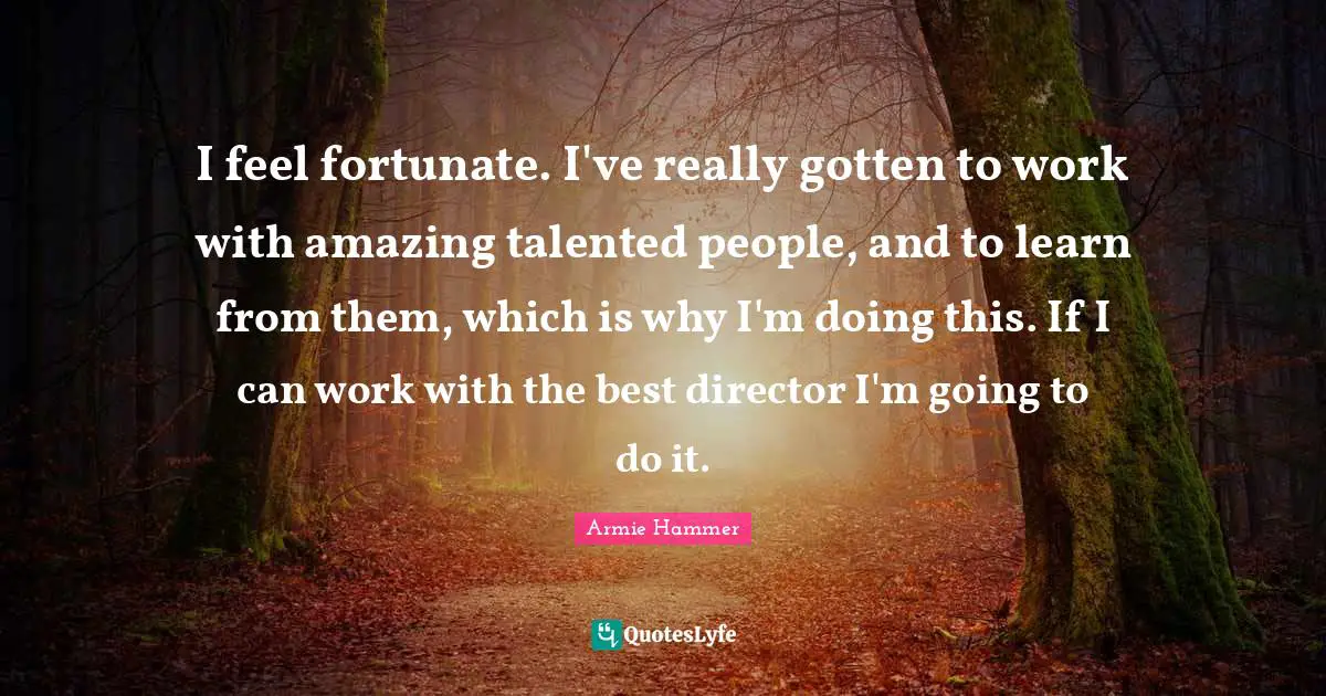 I feel fortunate. I've really gotten to work with amazing talented people, and to learn from them, which is why I'm doing this. If I can work with the best director I'm going to do it.