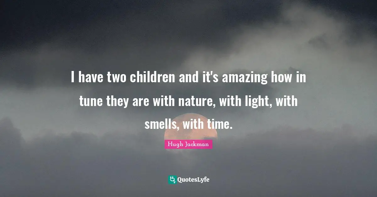 I have two children and it's amazing how in tune they are with nature, with light, with smells, with time.