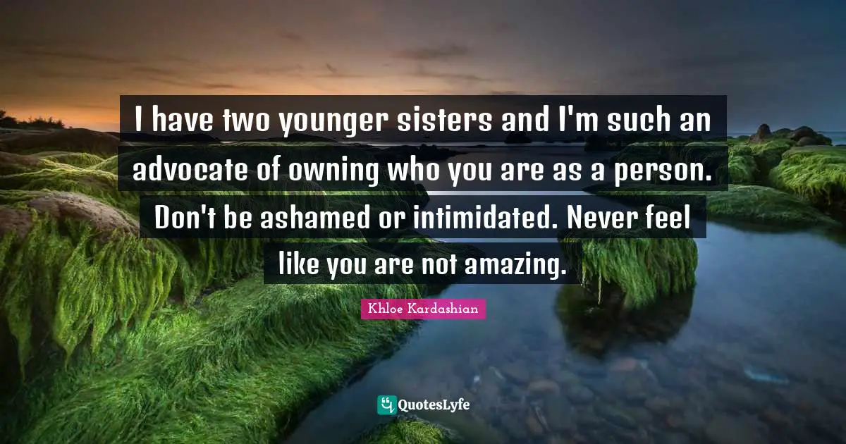 I have two younger sisters and I'm such an advocate of owning who you are as a person. Don't be ashamed or intimidated. Never feel like you are not amazing.