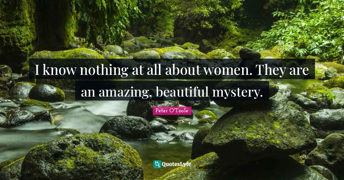 I know nothing at all about women. They are an amazing, beautiful mystery.