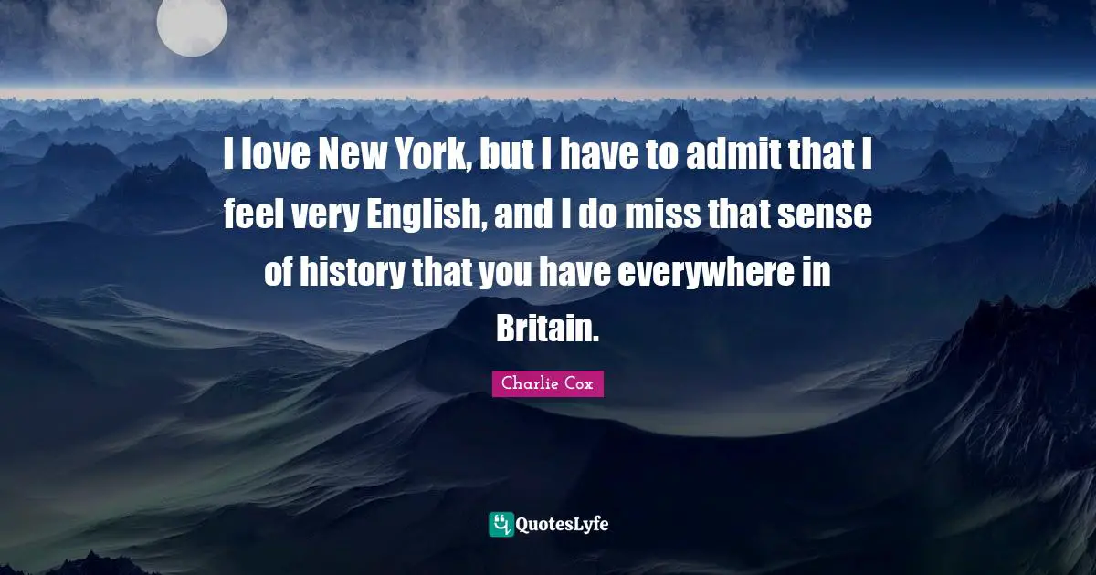 I love New York, but I have to admit that I feel very English, and I do miss that sense of history that you have everywhere in Britain.