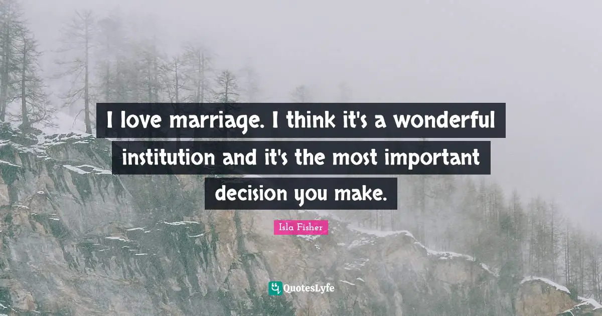 I love marriage. I think it's a wonderful institution and it's the most important decision you make.