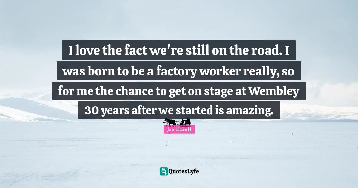 I love the fact we're still on the road. I was born to be a factory worker really, so for me the chance to get on stage at Wembley 30 years after we started is amazing.
